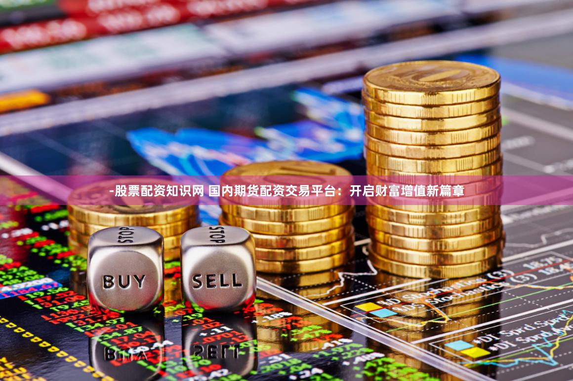 -股票配资知识网 国内期货配资交易平台：开启财富增值新篇章