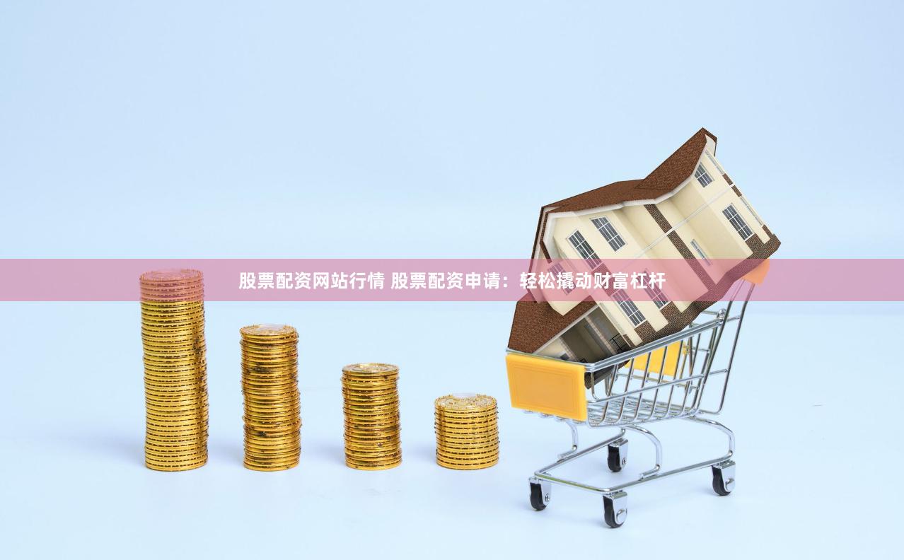 股票配资网站行情 股票配资申请：轻松撬动财富杠杆