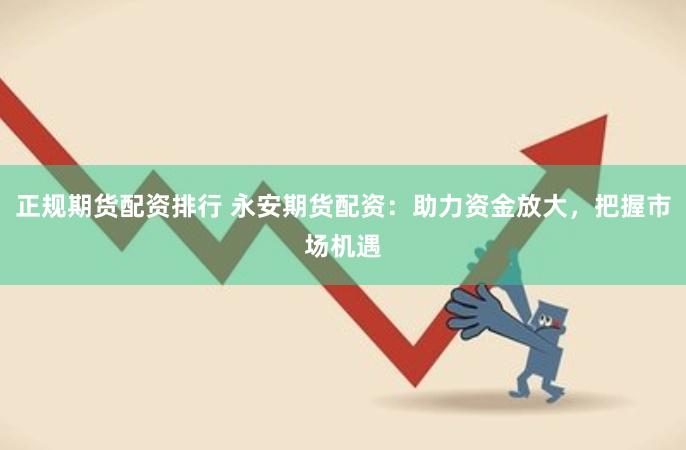 正规期货配资排行 永安期货配资：助力资金放大，把握市场机遇